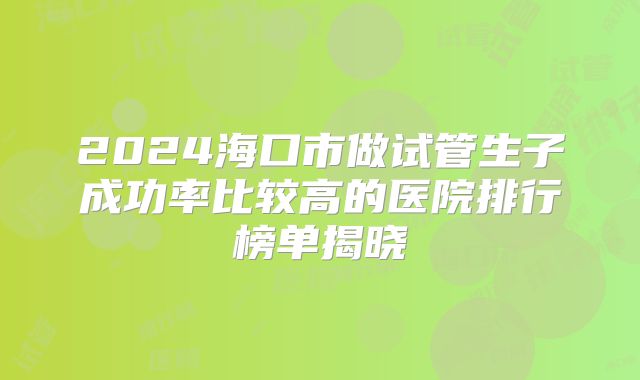 2024海口市做试管生子成功率比较高的医院排行榜单揭晓