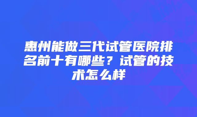 惠州能做三代试管医院排名前十有哪些？试管的技术怎么样