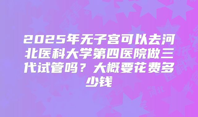 2025年无子宫可以去河北医科大学第四医院做三代试管吗?大概要花费多少钱
