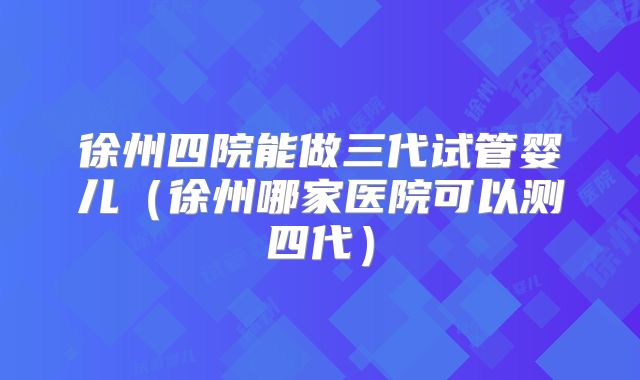 徐州四院能做三代试管婴儿(徐州哪家医院可以测四代)