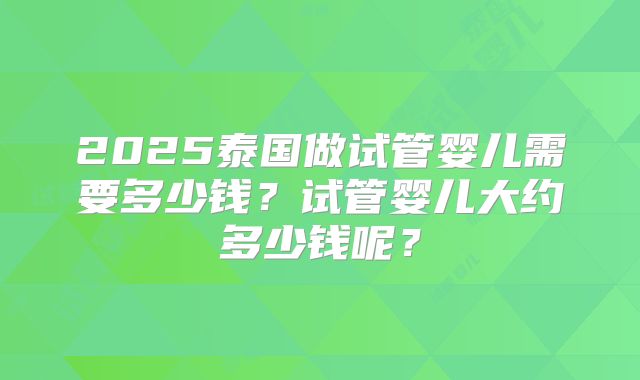 2025泰国做试管婴儿需要多少钱？试管婴儿大约多少钱呢？