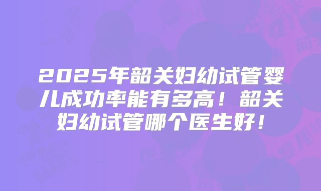 2025年韶关妇幼试管婴儿成功率能有多高！韶关妇幼试管哪个医生好！