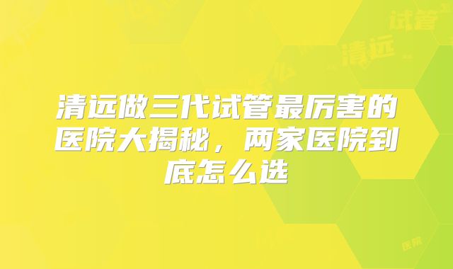 清远做三代试管最厉害的医院大揭秘,两家医院到底怎么选