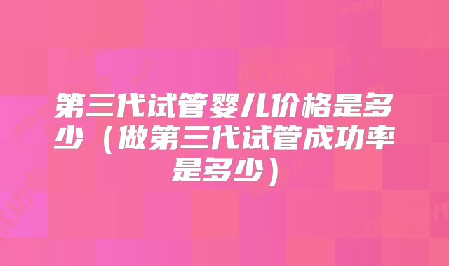 第三代试管婴儿价格是多少（做第三代试管成功率是多少）