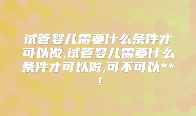 试管婴儿需要什么条件才可以做,试管婴儿需要什么条件才可以做,可不可以**！