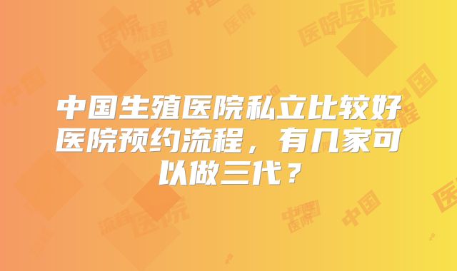 中国生殖医院私立比较好医院预约流程，有几家可以做三代？