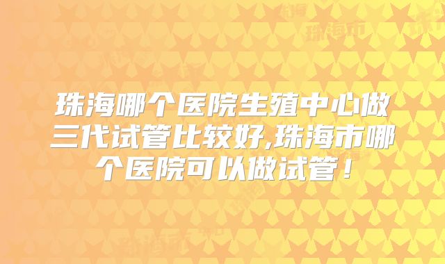 珠海哪个医院生殖中心做三代试管比较好,珠海市哪个医院可以做试管!
