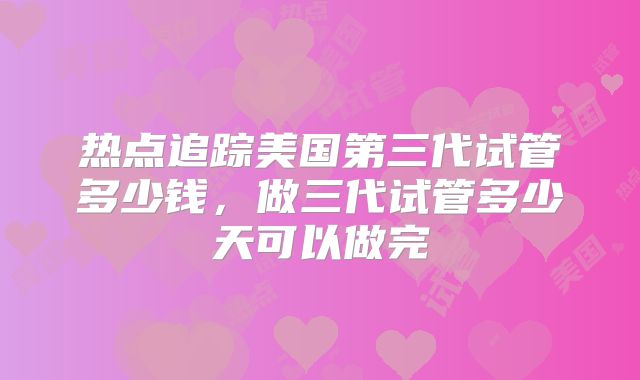 热点追踪美国第三代试管多少钱，做三代试管多少天可以做完