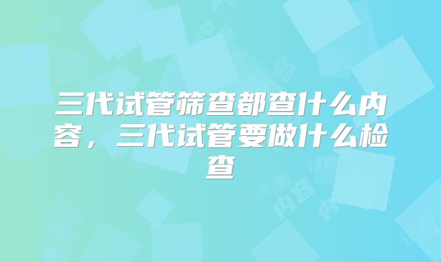 三代试管筛查都查什么内容,三代试管要做什么检查