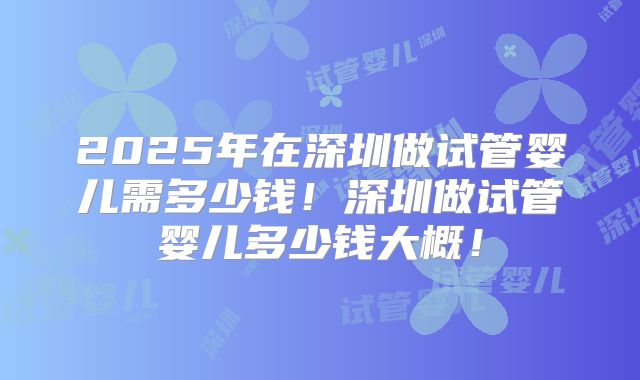 2025年在深圳做试管婴儿需多少钱！深圳做试管婴儿多少钱大概！