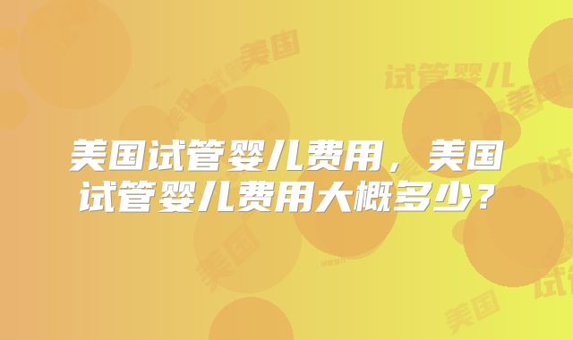 美国试管婴儿费用，美国试管婴儿费用大概多少？