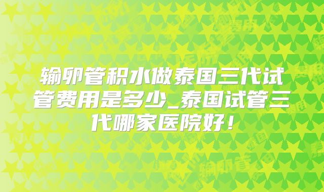 输卵管积水做泰国三代试管费用是多少_泰国试管三代哪家医院好！