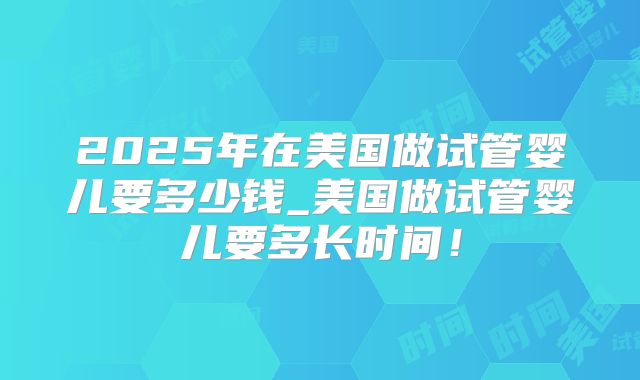 2025年在美国做试管婴儿要多少钱_美国做试管婴儿要多长时间！