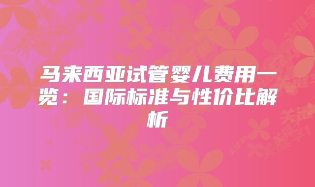 马来西亚试管婴儿费用一览：国际标准与性价比解析