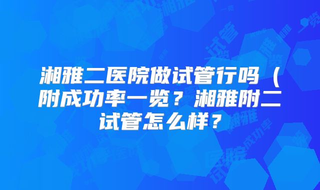 湘雅二医院做试管行吗（附成功率一览？湘雅附二试管怎么样？