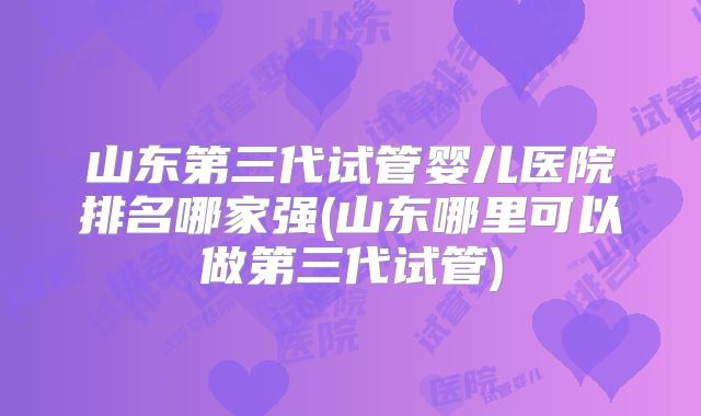山东第三代试管婴儿医院排名哪家强(山东哪里可以做第三代试管)
