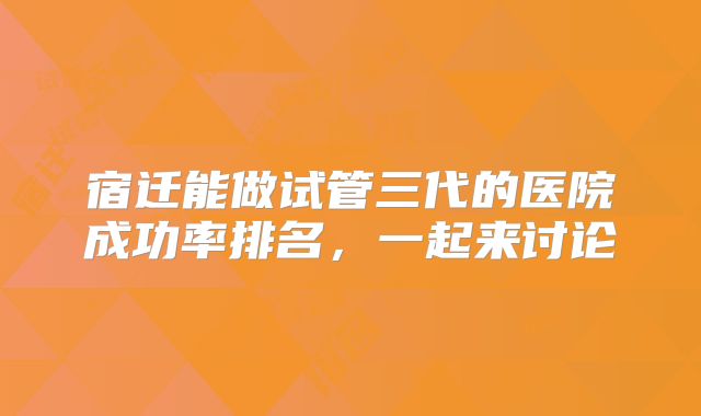 宿迁能做试管三代的医院成功率排名，一起来讨论