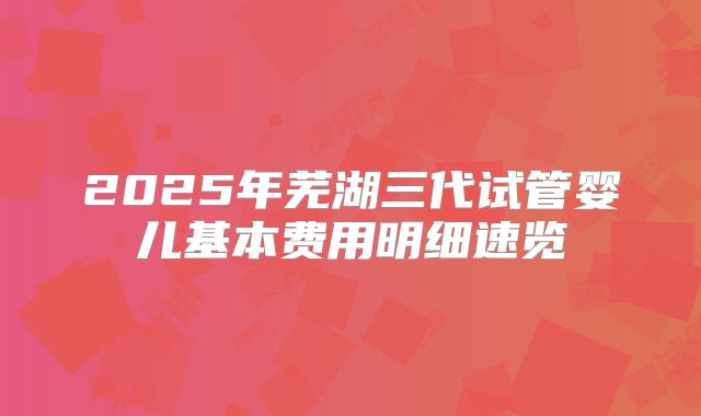 2025年芜湖三代试管婴儿基本费用明细速览