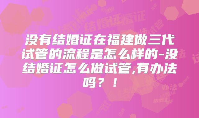 没有结婚证在福建做三代试管的流程是怎么样的-没结婚证怎么做试管,有办法吗？！