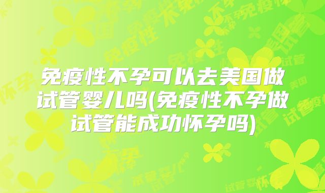 免疫性不孕可以去美国做试管婴儿吗(免疫性不孕做试管能成功怀孕吗)