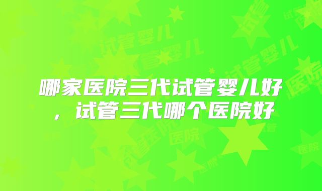 哪家医院三代试管婴儿好，试管三代哪个医院好