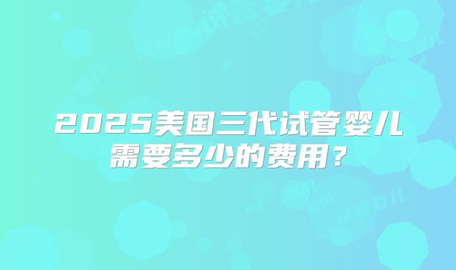 2025美国三代试管婴儿需要多少的费用？