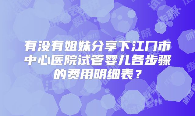 有没有姐妹分享下江门市中心医院试管婴儿各步骤的费用明细表？