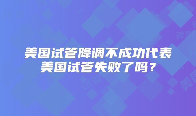 美国试管降调不成功代表美国试管失败了吗？