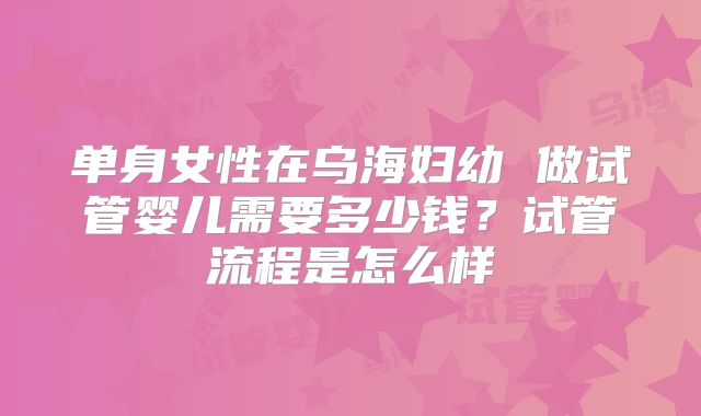 单身女性在乌海妇幼 做试管婴儿需要多少钱？试管流程是怎么样