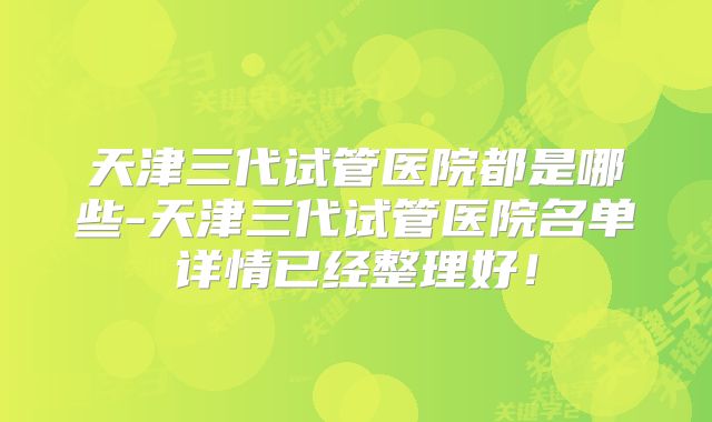 天津三代试管医院都是哪些-天津三代试管医院名单详情已经整理好！
