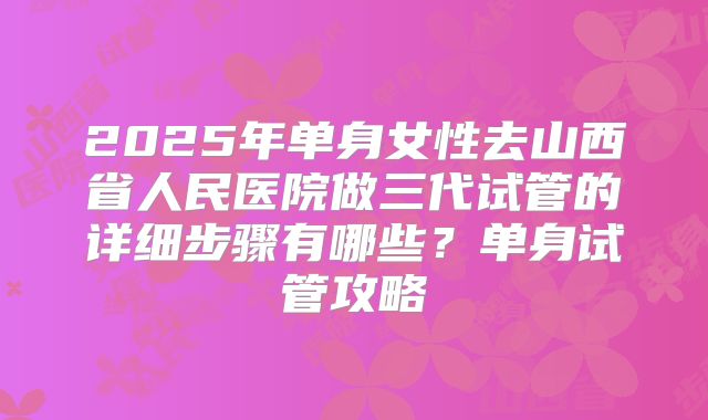 2025年单身女性去山西省人民医院做三代试管的详细步骤有哪些?单身试管攻略