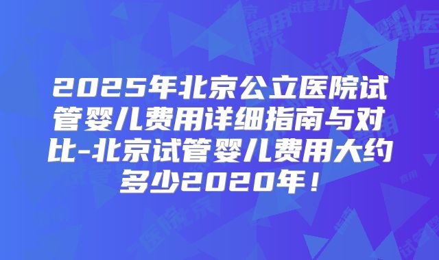 2025年北京公立医院试管婴儿费用详细指南与对比-北京试管婴儿费用大约多少2020年！