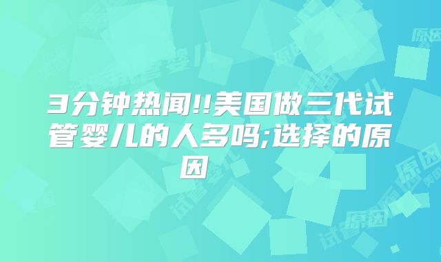 3分钟热闻!!美国做三代试管婴儿的人多吗;选择的原因