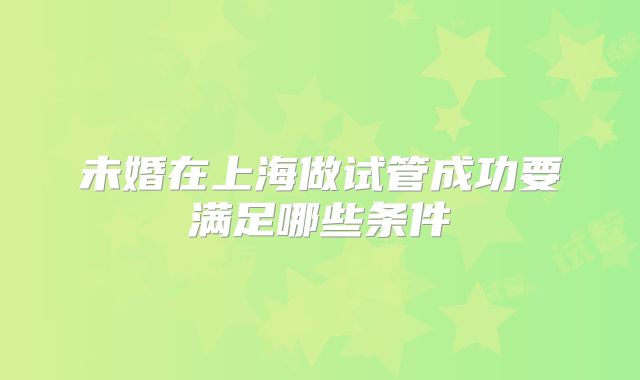 未婚在上海做试管成功要满足哪些条件