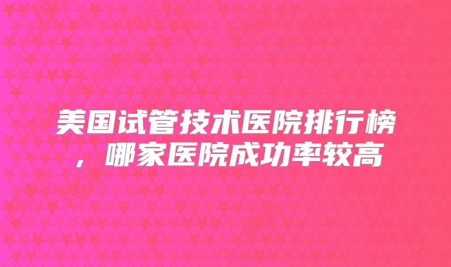 美国试管技术医院排行榜，哪家医院成功率较高