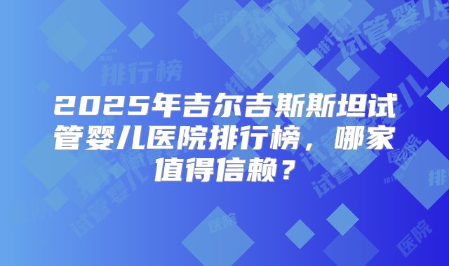 2025年吉尔吉斯斯坦试管婴儿医院排行榜,哪家值得信赖?
