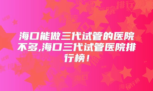 海口能做三代试管的医院不多,海口三代试管医院排行榜！
