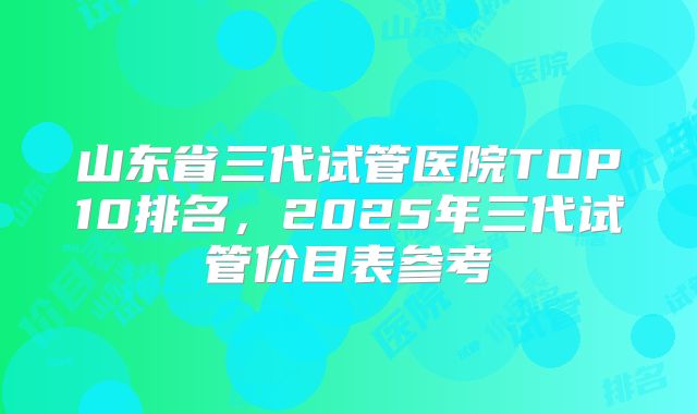 山东省三代试管医院TOP10排名，2025年三代试管价目表参考
