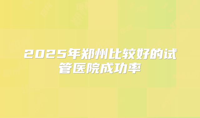 2025年郑州比较好的试管医院成功率