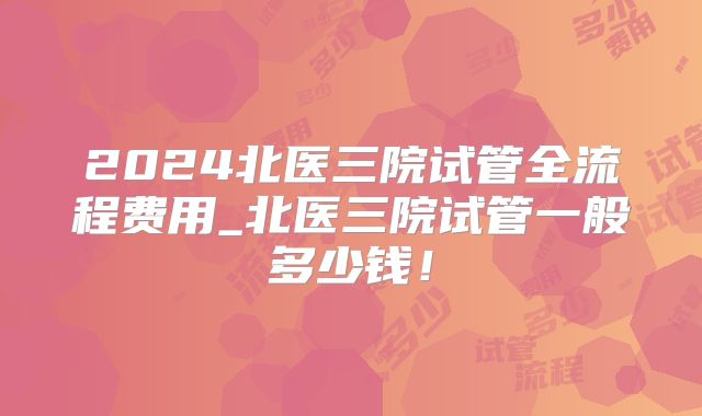 2024北医三院试管全流程费用_北医三院试管一般多少钱!