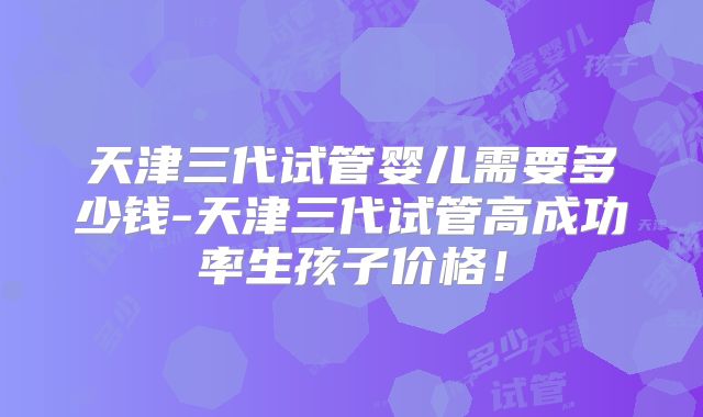 天津三代试管婴儿需要多少钱-天津三代试管高成功率生孩子价格！