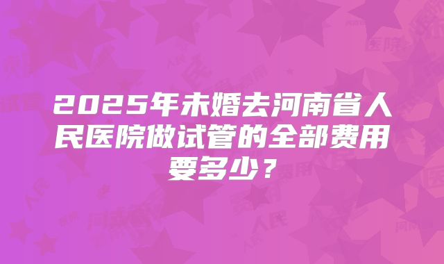 2025年未婚去河南省人民医院做试管的全部费用要多少？