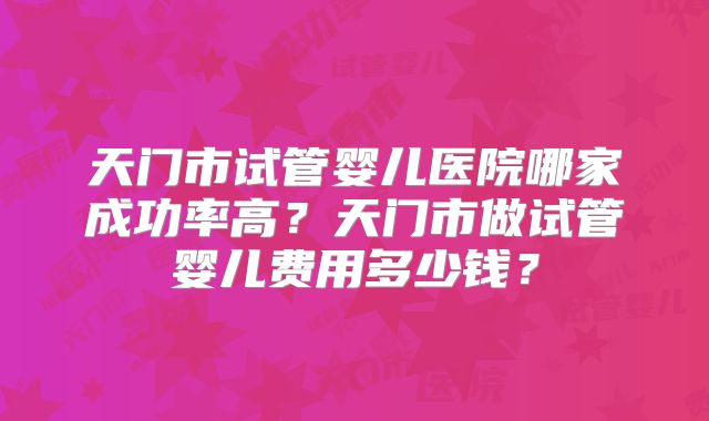 天门市试管婴儿医院哪家成功率高？天门市做试管婴儿费用多少钱？
