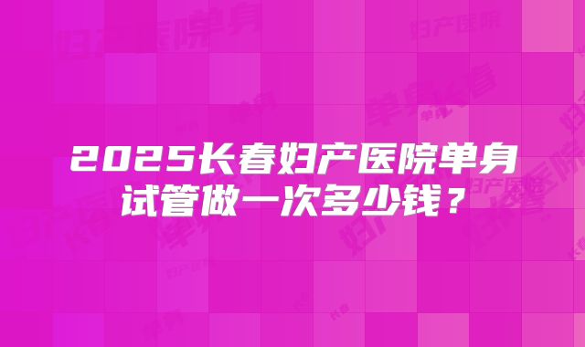 2025长春妇产医院单身试管做一次多少钱？