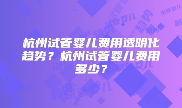 杭州试管婴儿费用透明化趋势？杭州试管婴儿费用多少？