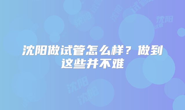 沈阳做试管怎么样？做到这些并不难