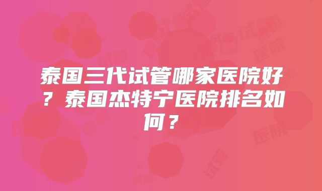 泰国三代试管哪家医院好？泰国杰特宁医院排名如何？