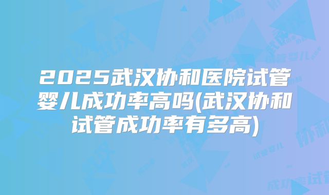 2025武汉协和医院试管婴儿成功率高吗(武汉协和试管成功率有多高)