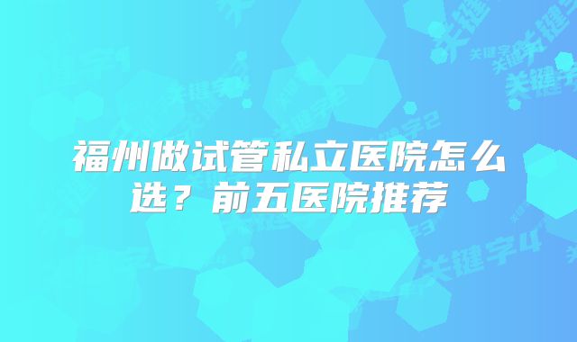 福州做试管私立医院怎么选？前五医院推荐