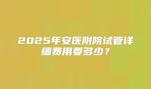 2025年安医附院试管详细费用要多少？